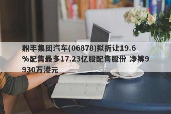 鼎丰集团汽车(06878)拟折让19.6%配售最多17.23亿股配售股份 净筹9930万港元